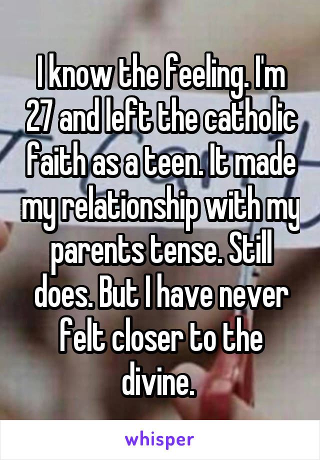I know the feeling. I'm 27 and left the catholic faith as a teen. It made my relationship with my parents tense. Still does. But I have never felt closer to the divine. 