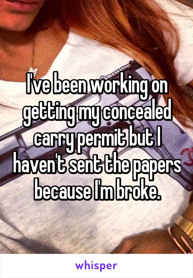 I've been working on getting my concealed carry permit but I haven't sent the papers because I'm broke.