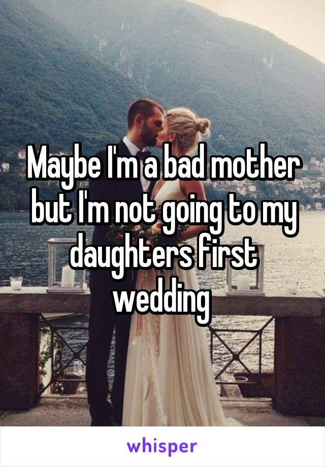 Maybe I'm a bad mother but I'm not going to my daughters first wedding 