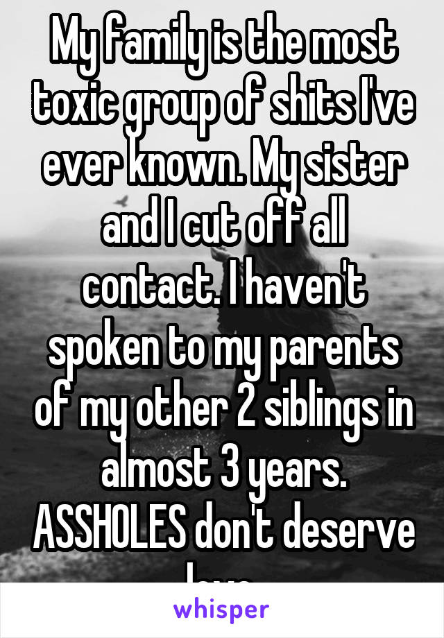 My family is the most toxic group of shits I've ever known. My sister and I cut off all contact. I haven't spoken to my parents of my other 2 siblings in almost 3 years. ASSHOLES don't deserve love.