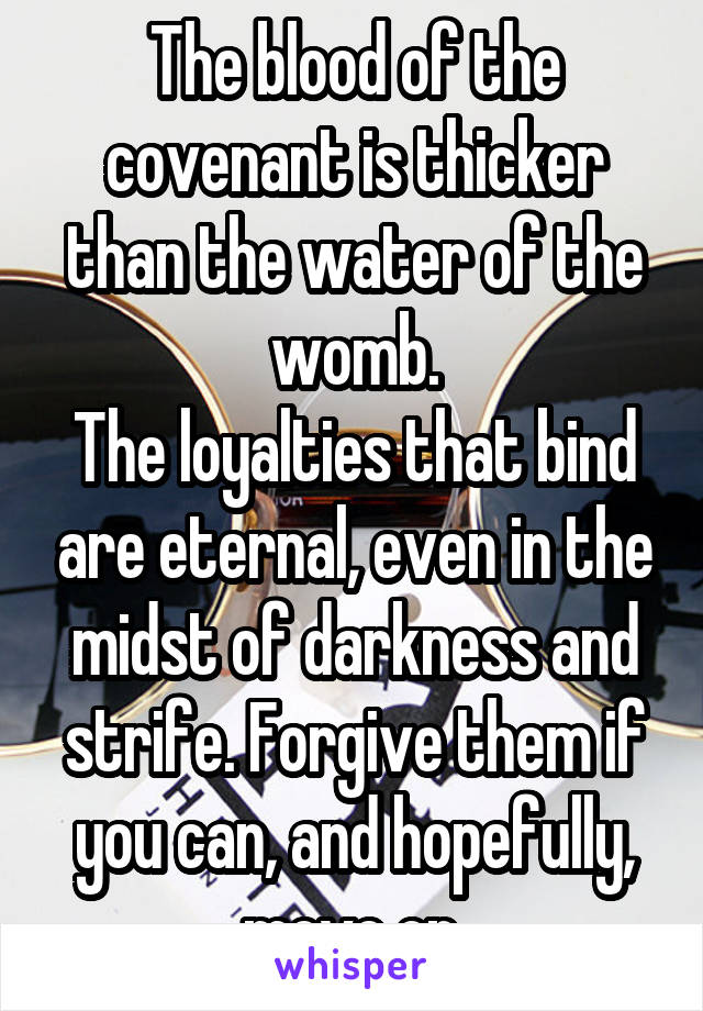 The blood of the covenant is thicker than the water of the womb.
The loyalties that bind are eternal, even in the midst of darkness and strife. Forgive them if you can, and hopefully, move on.