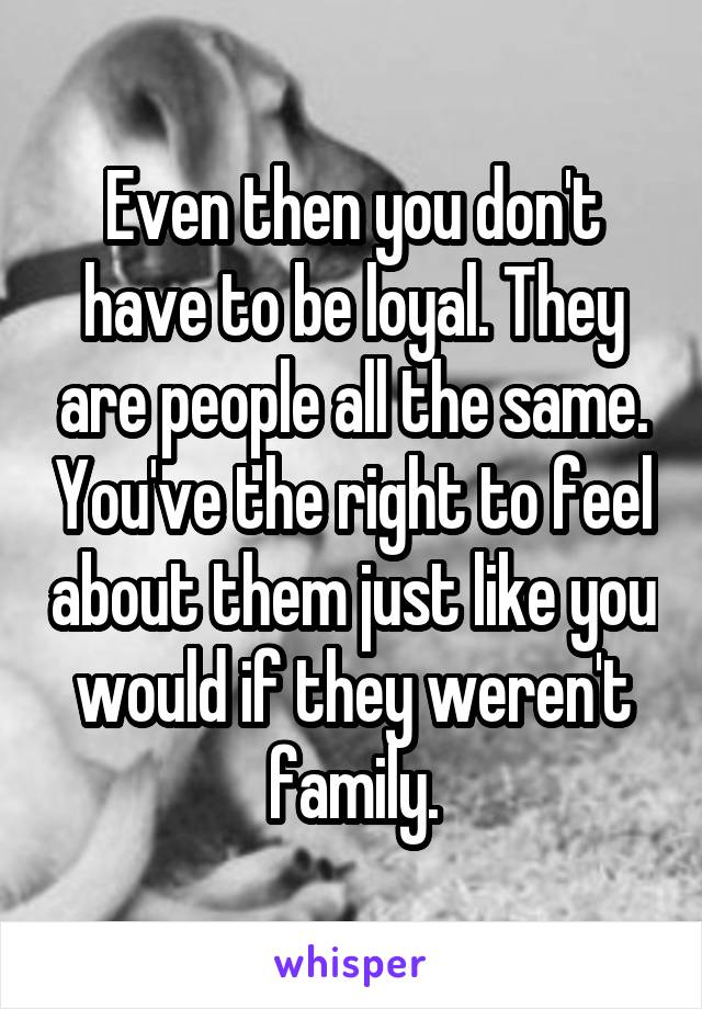 Even then you don't have to be loyal. They are people all the same. You've the right to feel about them just like you would if they weren't family.