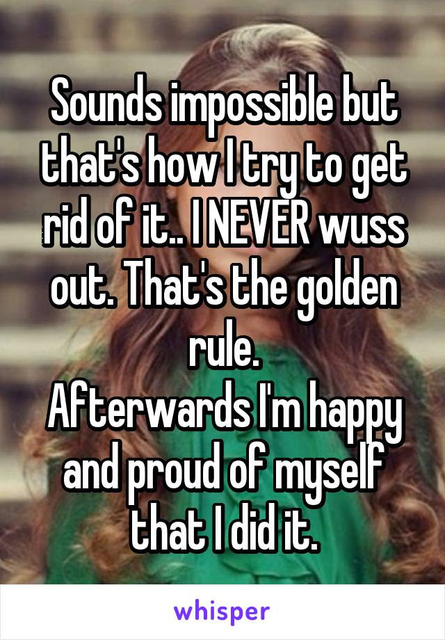 Sounds impossible but that's how I try to get rid of it.. I NEVER wuss out. That's the golden rule.
Afterwards I'm happy and proud of myself that I did it.