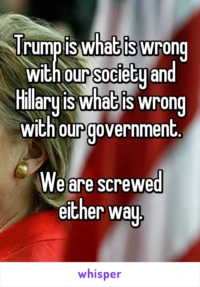 Trump is what is wrong with our society and Hillary is what is wrong with our government.

We are screwed either way.
