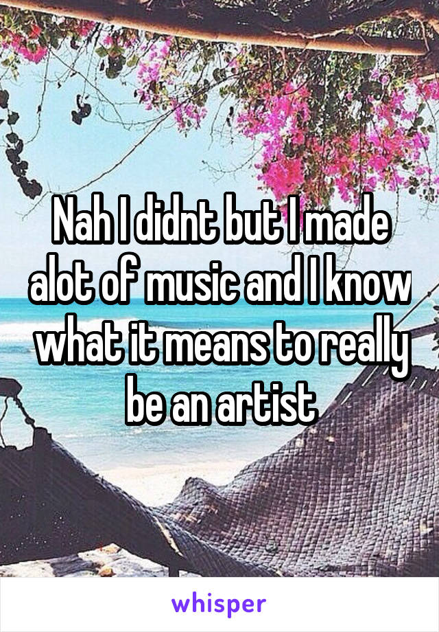 Nah I didnt but I made alot of music and I know what it means to really be an artist
