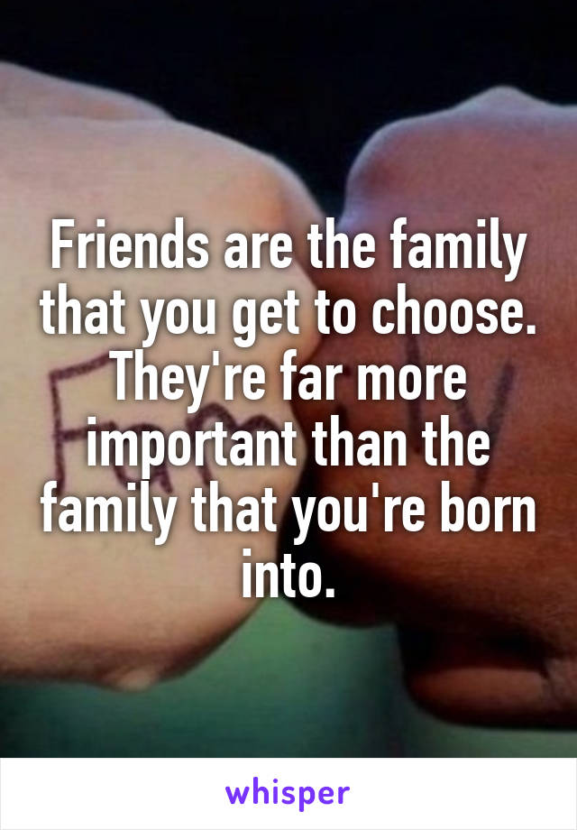 Friends are the family that you get to choose.
They're far more important than the family that you're born into.