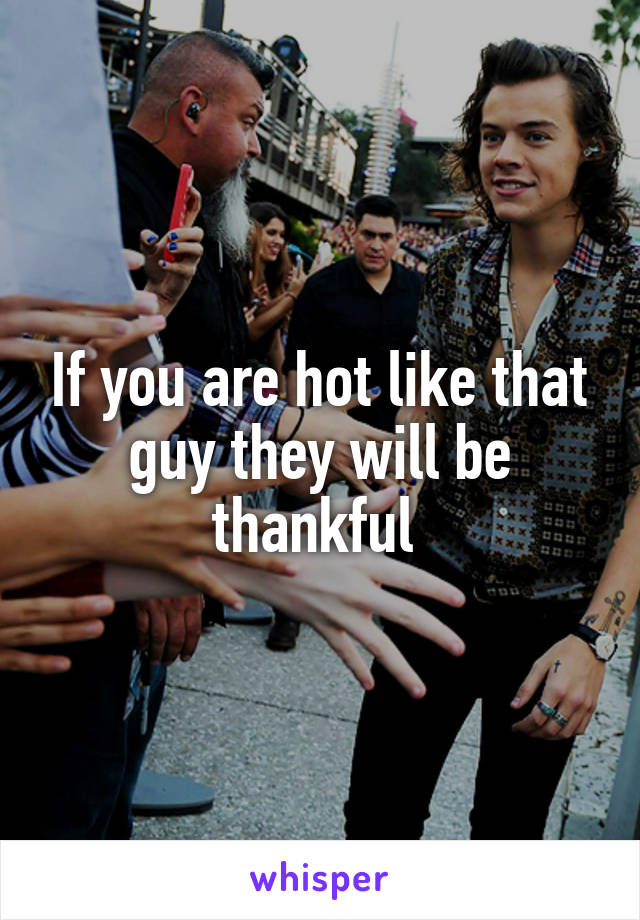 If you are hot like that guy they will be thankful 