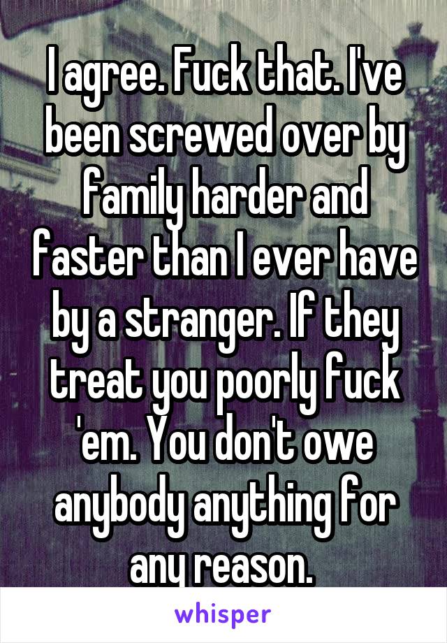 I agree. Fuck that. I've been screwed over by family harder and faster than I ever have by a stranger. If they treat you poorly fuck 'em. You don't owe anybody anything for any reason. 