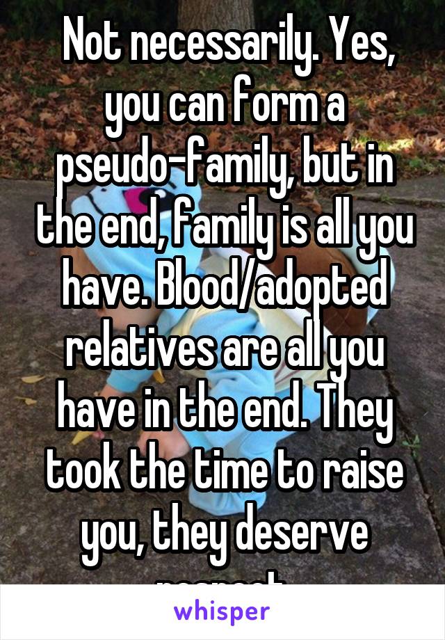  Not necessarily. Yes, you can form a pseudo-family, but in the end, family is all you have. Blood/adopted relatives are all you have in the end. They took the time to raise you, they deserve respect.