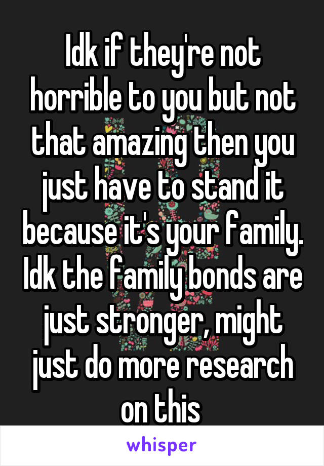 Idk if they're not horrible to you but not that amazing then you just have to stand it because it's your family. Idk the family bonds are just stronger, might just do more research on this 