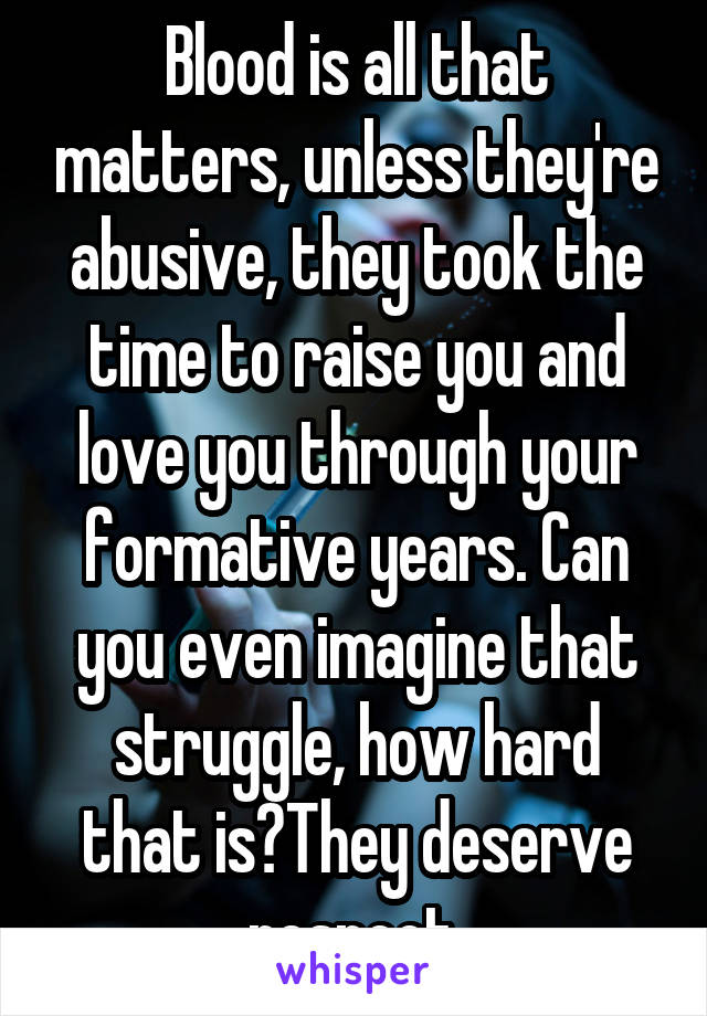 Blood is all that matters, unless they're abusive, they took the time to raise you and love you through your formative years. Can you even imagine that struggle, how hard that is?They deserve respect.