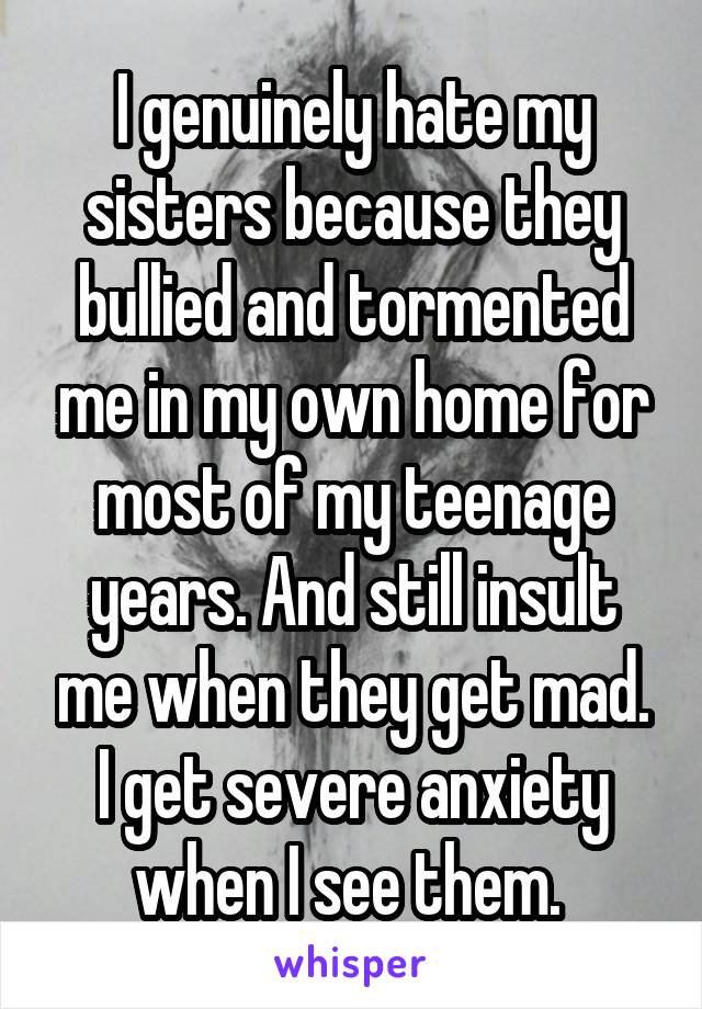 I genuinely hate my sisters because they bullied and tormented me in my own home for most of my teenage years. And still insult me when they get mad. I get severe anxiety when I see them. 