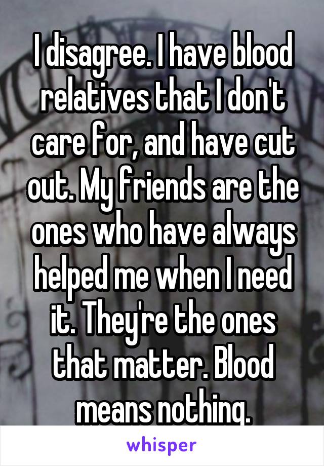 I disagree. I have blood relatives that I don't care for, and have cut out. My friends are the ones who have always helped me when I need it. They're the ones that matter. Blood means nothing.