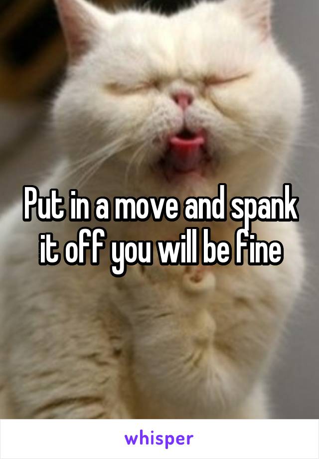 Put in a move and spank it off you will be fine