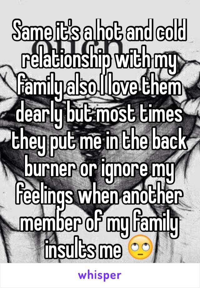 Same it's a hot and cold relationship with my family also I love them dearly but most times they put me in the back burner or ignore my feelings when another member of my family insults me 🙄