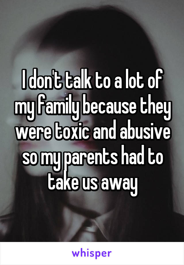 I don't talk to a lot of my family because they were toxic and abusive so my parents had to take us away