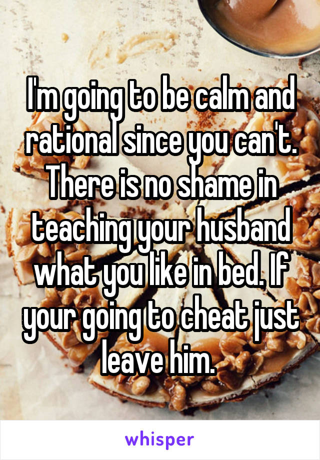 I'm going to be calm and rational since you can't. There is no shame in teaching your husband what you like in bed. If your going to cheat just leave him. 