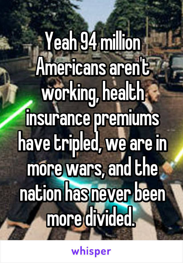 Yeah 94 million Americans aren't working, health insurance premiums have tripled, we are in more wars, and the nation has never been more divided. 