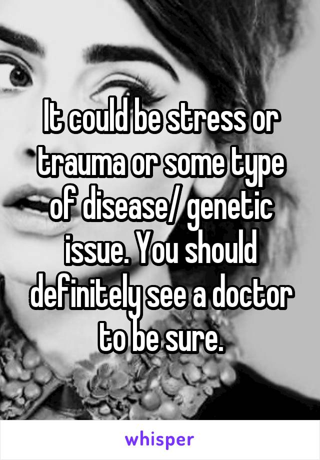 It could be stress or trauma or some type of disease/ genetic issue. You should definitely see a doctor to be sure.