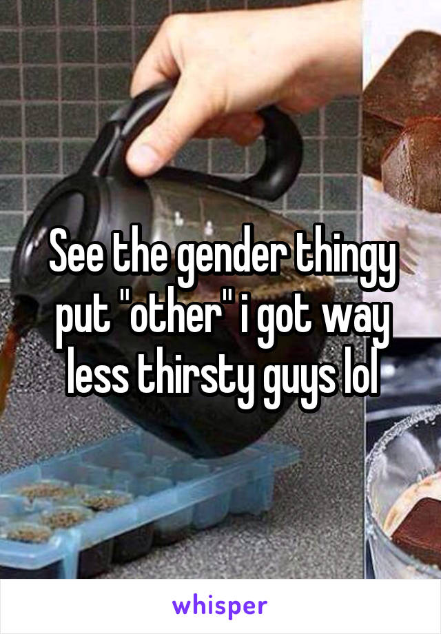 See the gender thingy put "other" i got way less thirsty guys lol