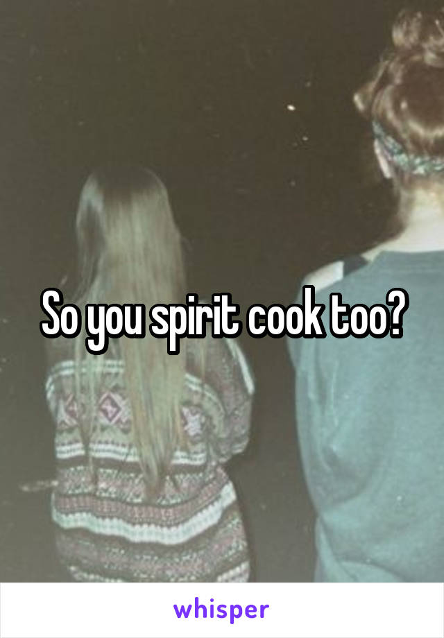So you spirit cook too?