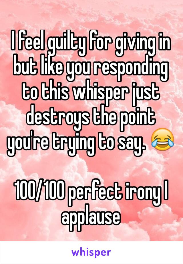 I feel guilty for giving in but like you responding to this whisper just destroys the point you're trying to say. 😂 

100/100 perfect irony I applause
