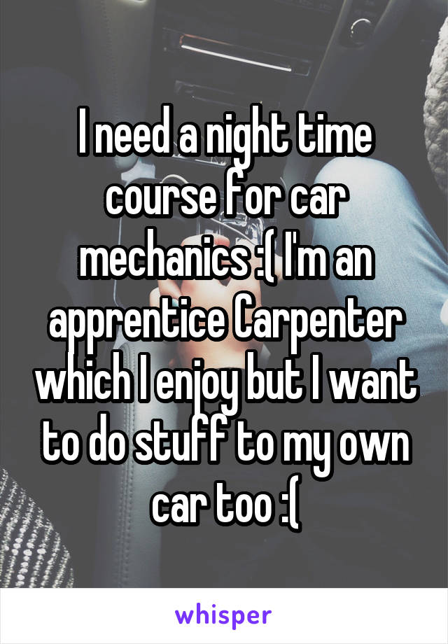 I need a night time course for car mechanics :( I'm an apprentice Carpenter which I enjoy but I want to do stuff to my own car too :(