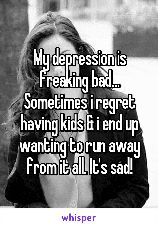 My depression is freaking bad... Sometimes i regret having kids & i end up wanting to run away from it all. It's sad!