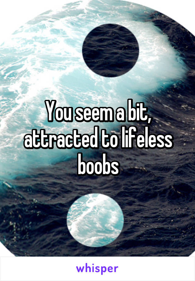 You seem a bit, attracted to lifeless boobs