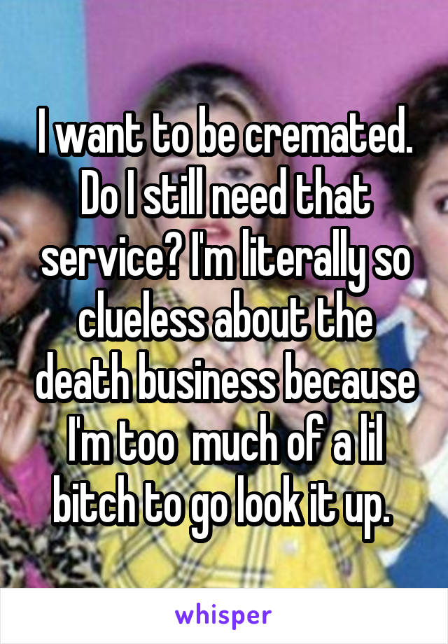 I want to be cremated. Do I still need that service? I'm literally so clueless about the death business because I'm too  much of a lil bitch to go look it up. 