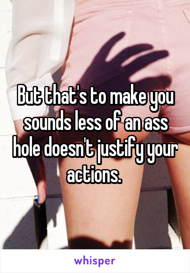 But that's to make you sounds less of an ass hole doesn't justify your actions. 