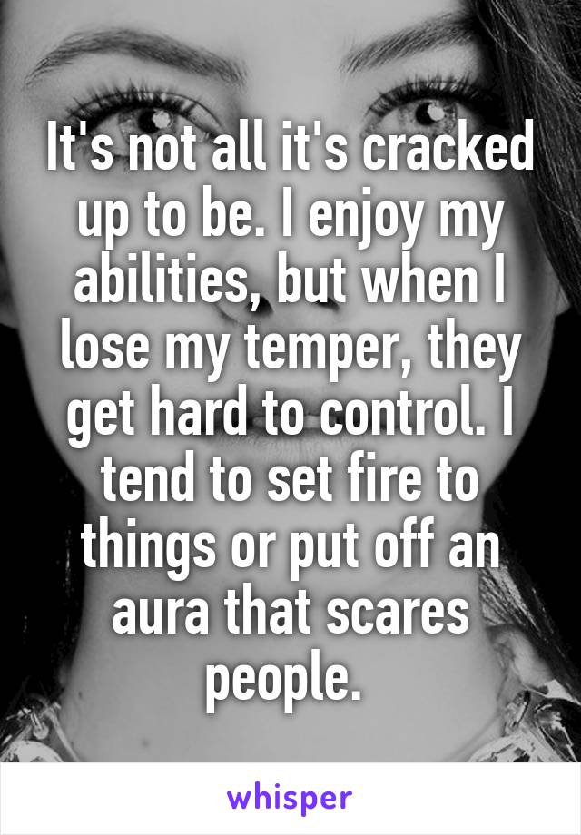 It's not all it's cracked up to be. I enjoy my abilities, but when I lose my temper, they get hard to control. I tend to set fire to things or put off an aura that scares people. 