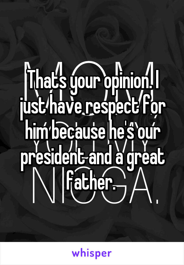 Thats your opinion. I just have respect for him because he's our president and a great father. 