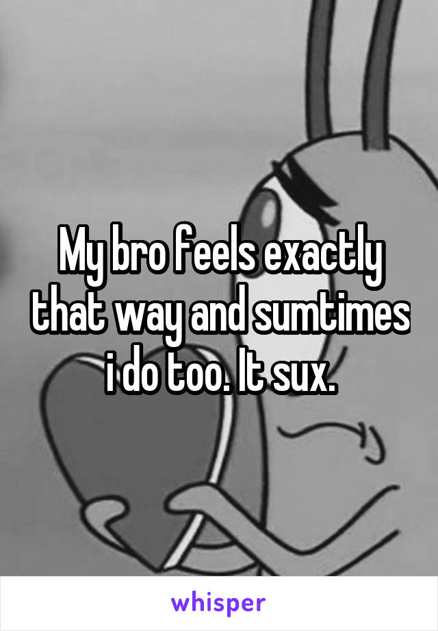 My bro feels exactly that way and sumtimes i do too. It sux.