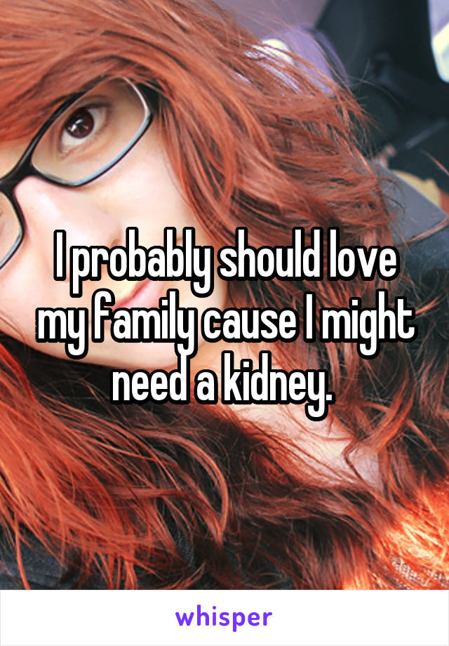 I probably should love my family cause I might need a kidney. 