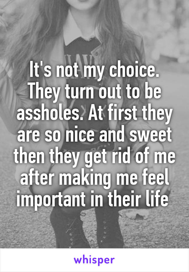 It's not my choice. They turn out to be assholes. At first they are so nice and sweet then they get rid of me after making me feel important in their life 