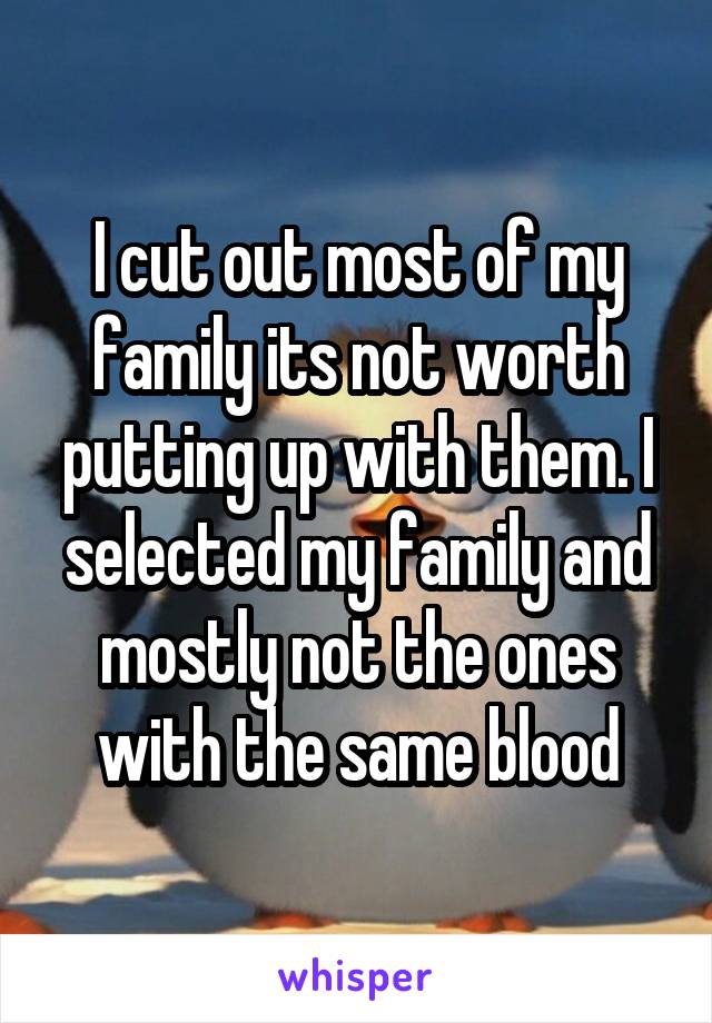 I cut out most of my family its not worth putting up with them. I selected my family and mostly not the ones with the same blood