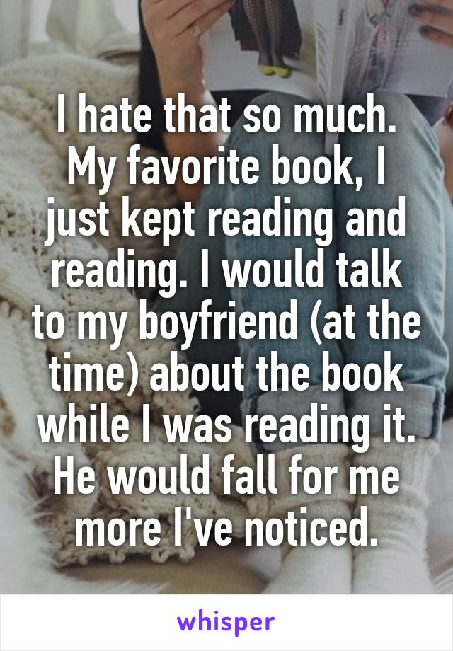I hate that so much. My favorite book, I just kept reading and reading. I would talk to my boyfriend (at the time) about the book while I was reading it. He would fall for me more I've noticed.