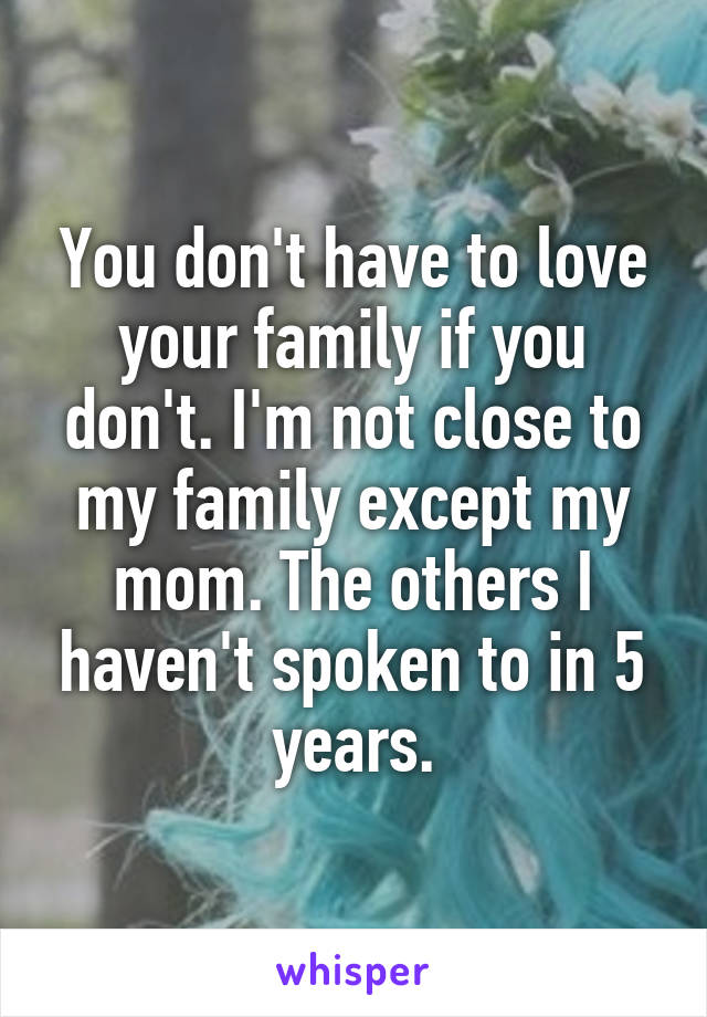 You don't have to love your family if you don't. I'm not close to my family except my mom. The others I haven't spoken to in 5 years.