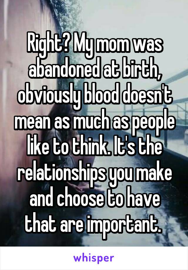 Right? My mom was abandoned at birth, obviously blood doesn't mean as much as people like to think. It's the relationships you make and choose to have that are important. 