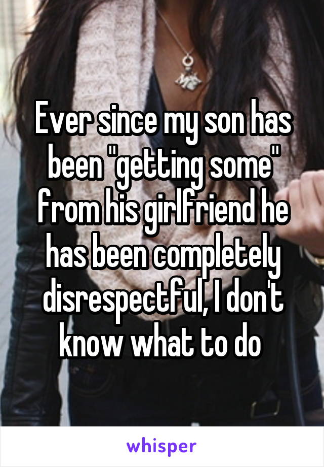 Ever since my son has been "getting some" from his girlfriend he has been completely disrespectful, I don't know what to do 