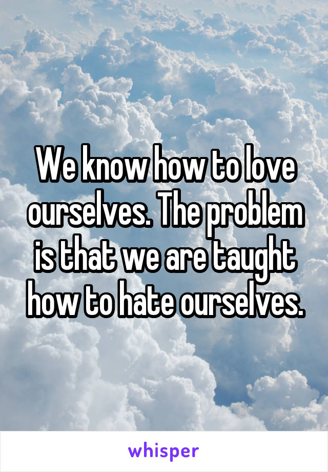 We know how to love ourselves. The problem is that we are taught how to hate ourselves.