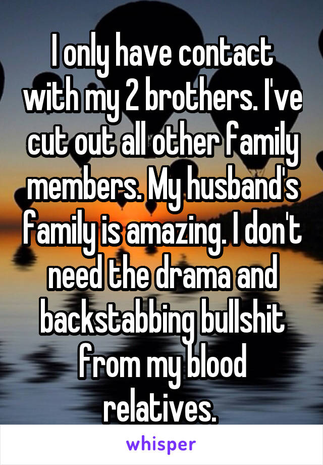 I only have contact with my 2 brothers. I've cut out all other family members. My husband's family is amazing. I don't need the drama and backstabbing bullshit from my blood relatives. 