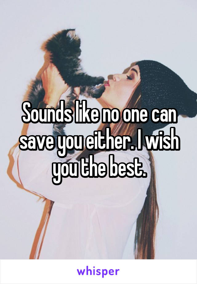 Sounds like no one can save you either. I wish you the best.