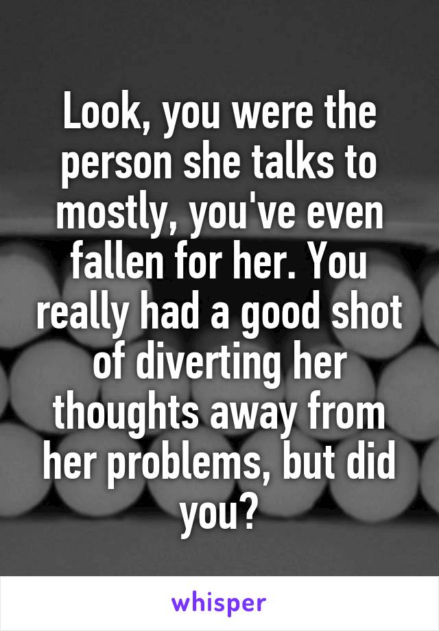 Look, you were the person she talks to mostly, you've even fallen for her. You really had a good shot of diverting her thoughts away from her problems, but did you?