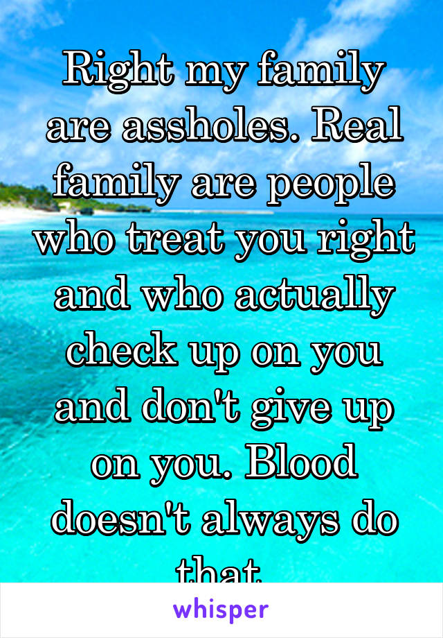 Right my family are assholes. Real family are people who treat you right and who actually check up on you and don't give up on you. Blood doesn't always do that.