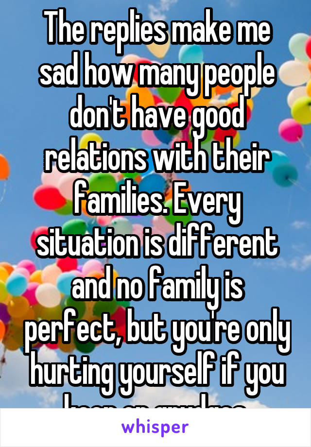 The replies make me sad how many people don't have good relations with their families. Every situation is different and no family is perfect, but you're only hurting yourself if you keep on grudges.