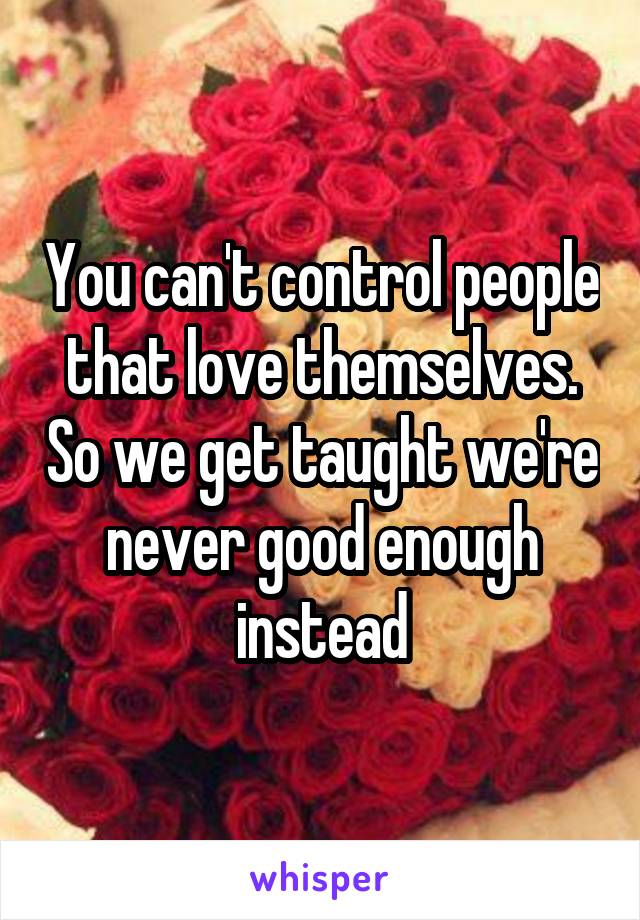 You can't control people that love themselves. So we get taught we're never good enough instead
