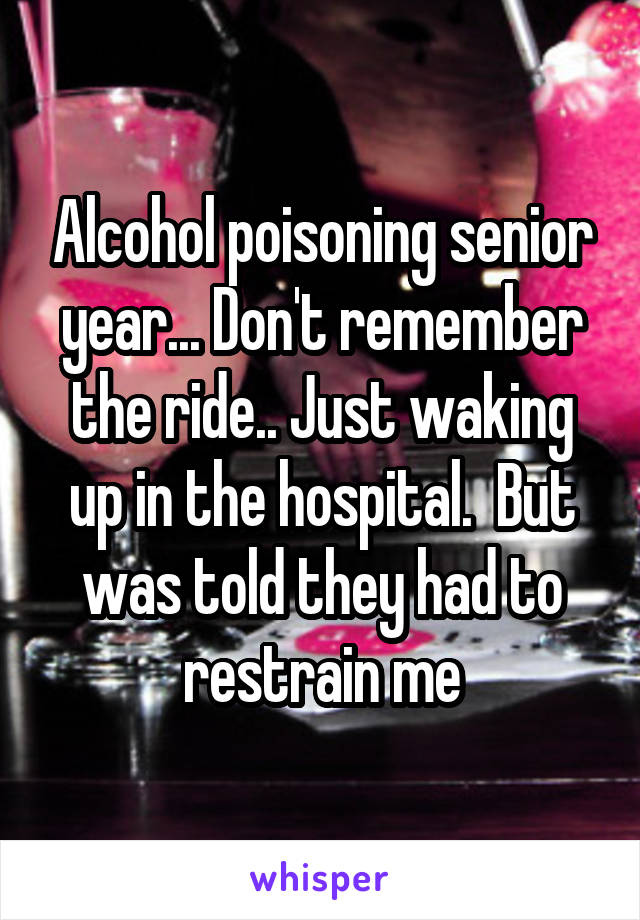 Alcohol poisoning senior year... Don't remember the ride.. Just waking up in the hospital.  But was told they had to restrain me