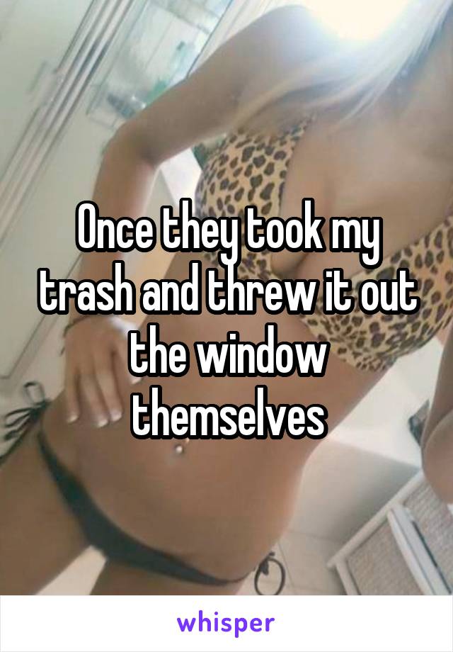 Once they took my trash and threw it out the window themselves